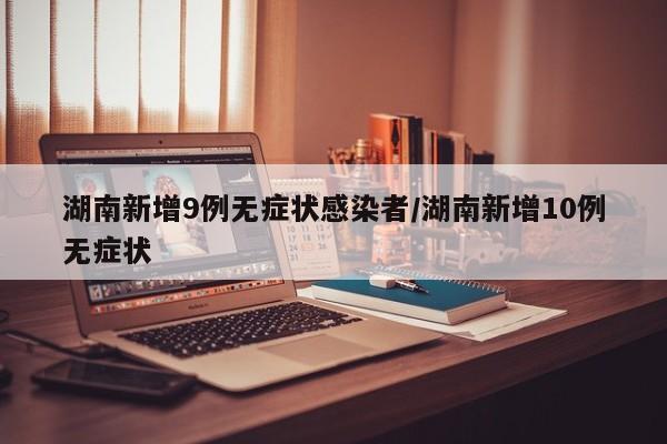 湖南新增9例无症状感染者/湖南新增10例无症状