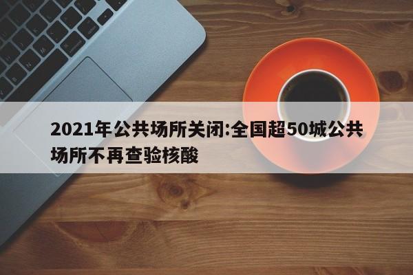 2021年公共场所关闭:全国超50城公共场所不再查验核酸