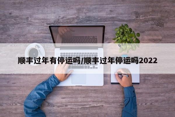 顺丰过年有停运吗/顺丰过年停运吗2022