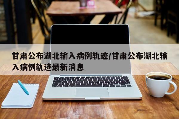 甘肃公布湖北输入病例轨迹/甘肃公布湖北输入病例轨迹最新消息