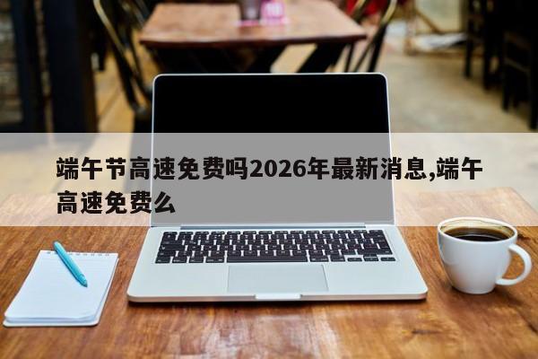 端午节高速免费吗2026年最新消息,端午高速免费么