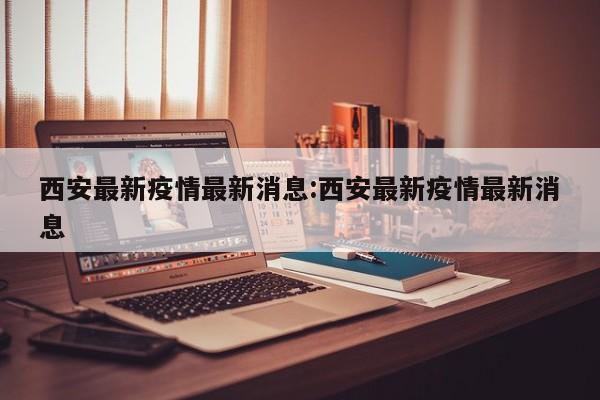 西安最新疫情最新消息:西安最新疫情最新消息