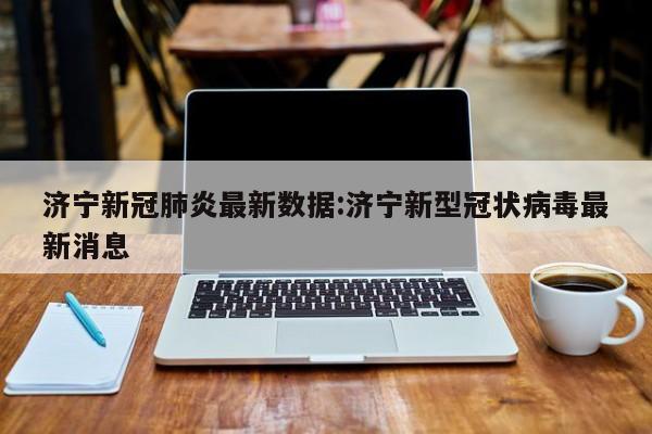 济宁新冠肺炎最新数据:济宁新型冠状病毒最新消息