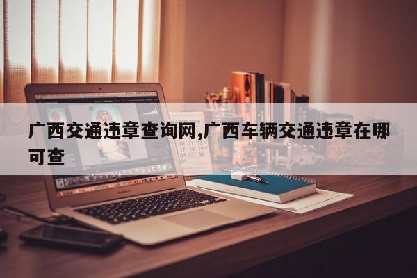广西交通违章查询网,广西车辆交通违章在哪可查