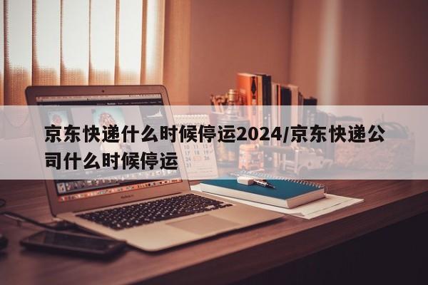 京东快递什么时候停运2024/京东快递公司什么时候停运