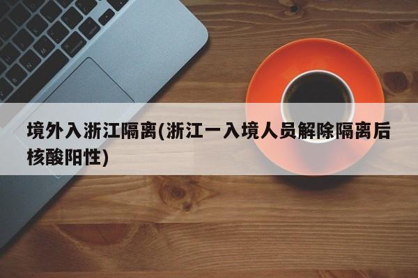 境外入浙江隔离(浙江一入境人员解除隔离后核酸阳性)