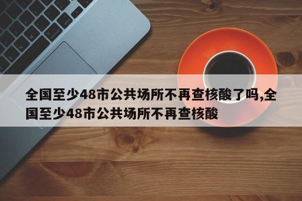 全国至少48市公共场所不再查核酸了吗,全国至少48市公共场所不再查核酸