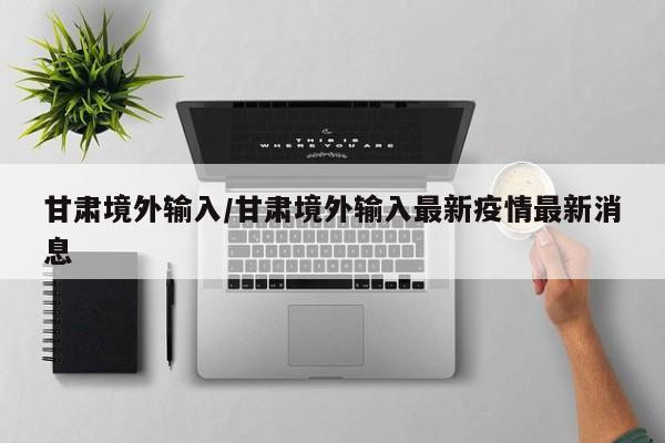 甘肃境外输入/甘肃境外输入最新疫情最新消息