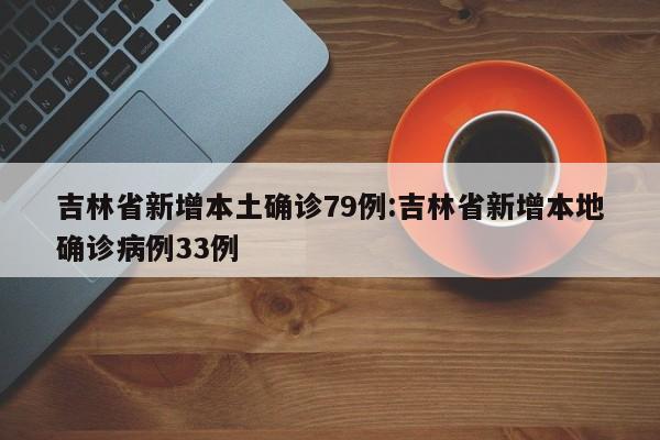 吉林省新增本土确诊79例:吉林省新增本地确诊病例33例