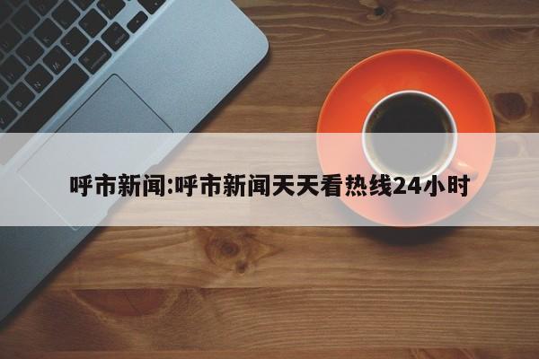 呼市新闻:呼市新闻天天看热线24小时