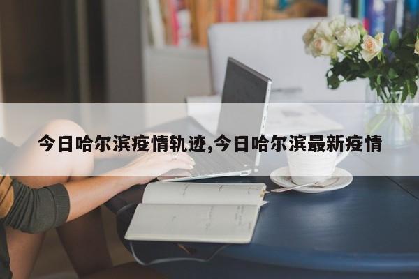 今日哈尔滨疫情轨迹,今日哈尔滨最新疫情