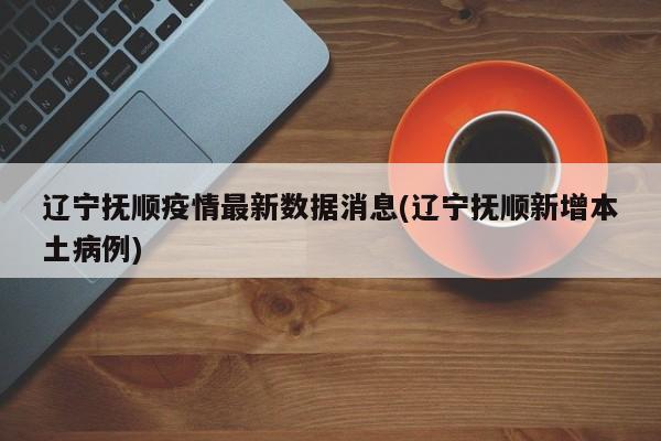 辽宁抚顺疫情最新数据消息(辽宁抚顺新增本土病例)