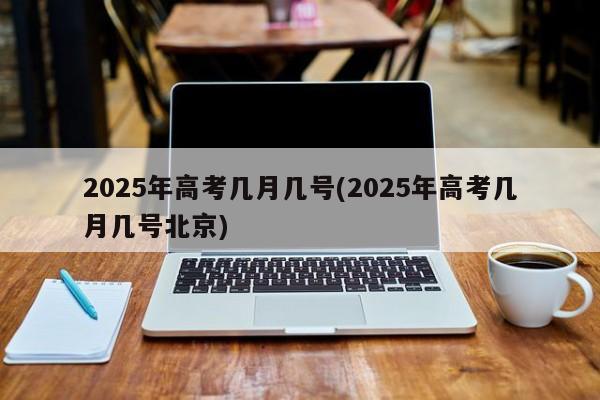 2025年高考几月几号(2025年高考几月几号北京)