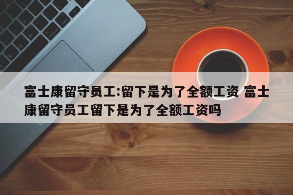 富士康留守员工:留下是为了全额工资 富士康留守员工留下是为了全额工资吗