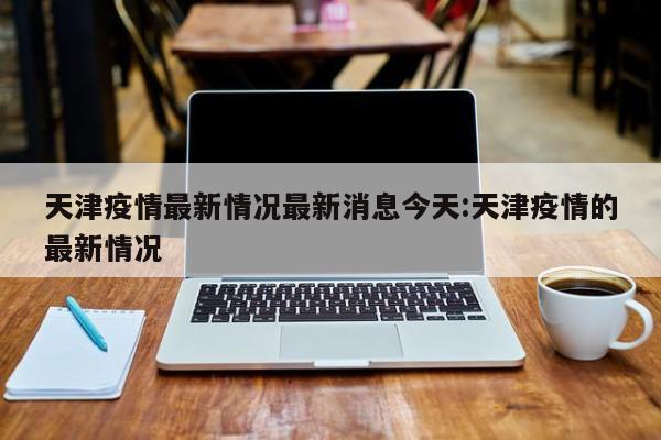 天津疫情最新情况最新消息今天:天津疫情的最新情况