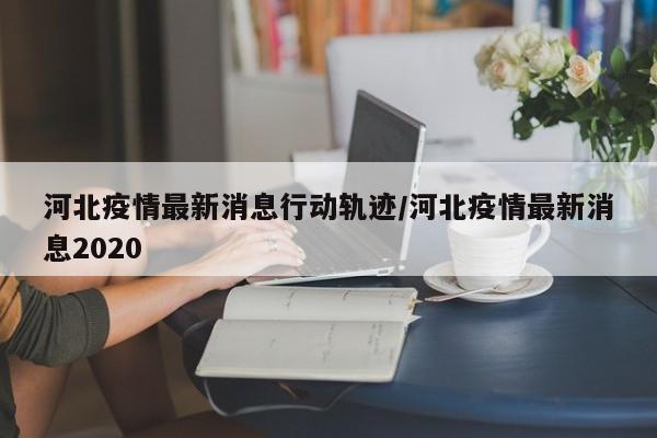河北疫情最新消息行动轨迹/河北疫情最新消息2020