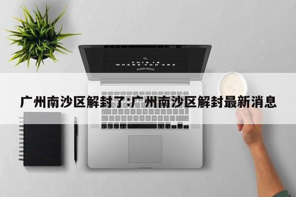 广州南沙区解封了:广州南沙区解封最新消息