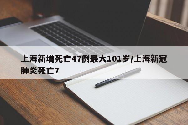 上海新增死亡47例最大101岁/上海新冠肺炎死亡7