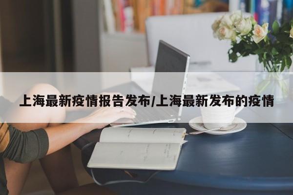 上海最新疫情报告发布/上海最新发布的疫情