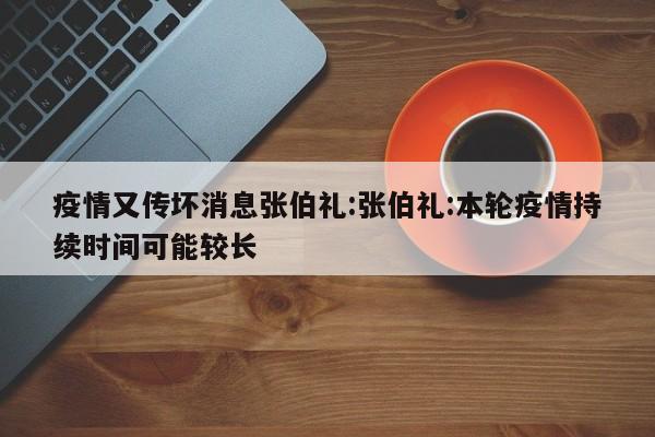 疫情又传坏消息张伯礼:张伯礼:本轮疫情持续时间可能较长