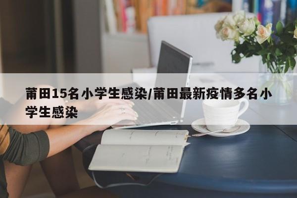 莆田15名小学生感染/莆田最新疫情多名小学生感染