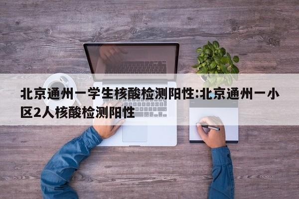 北京通州一学生核酸检测阳性:北京通州一小区2人核酸检测阳性