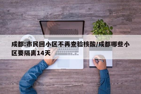 成都:市民回小区不再查验核酸/成都哪些小区要隔离14天